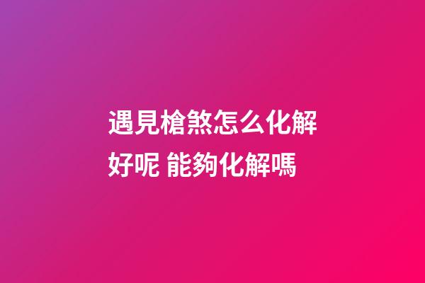 遇見槍煞怎么化解好呢 能夠化解嗎